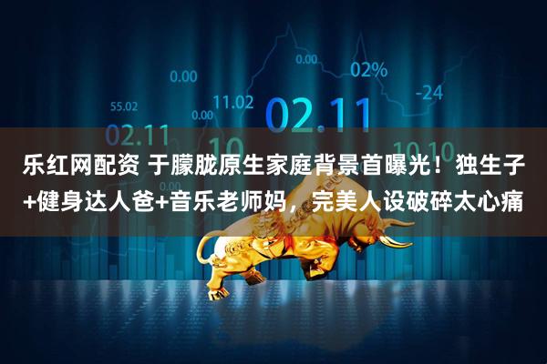 乐红网配资 于朦胧原生家庭背景首曝光！独生子+健身达人爸+音乐老师妈，完美人设破碎太心痛