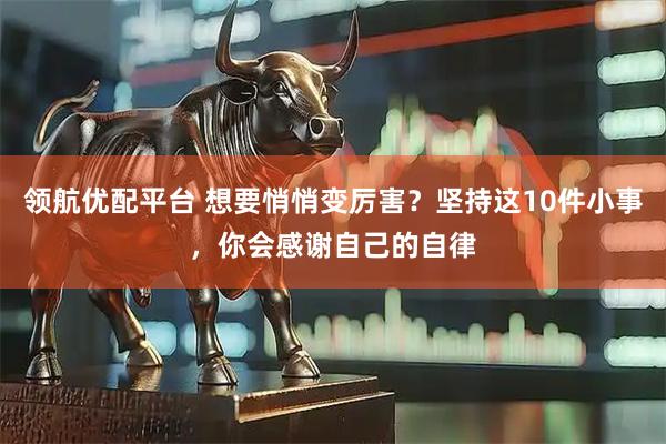 领航优配平台 想要悄悄变厉害？坚持这10件小事，你会感谢自己的自律