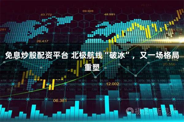 免息炒股配资平台 北极航线“破冰”，又一场格局重塑