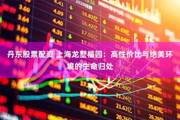 丹东股票配资 上海龙墅福园：高性价比与绝美环境的生命归处