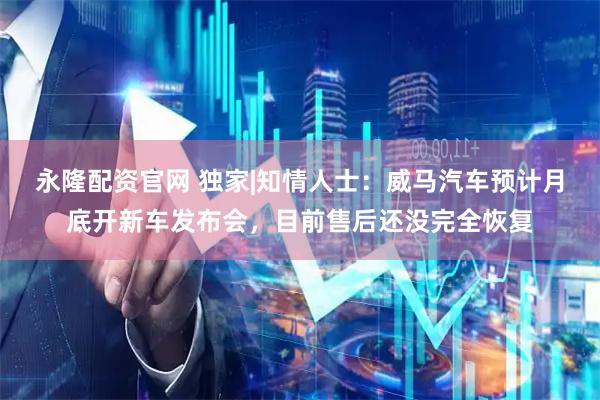 永隆配资官网 独家|知情人士：威马汽车预计月底开新车发布会，目前售后还没完全恢复