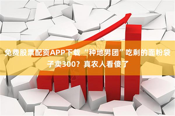 免费股票配资APP下载 “种地男团”吃剩的面粉袋子卖300？真农人看傻了