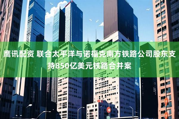 鹰讯配资 联合太平洋与诺福克南方铁路公司股东支持850亿美元铁路合并案