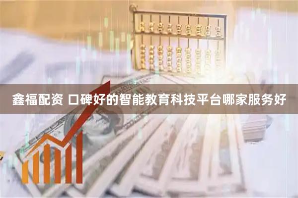 鑫福配资 口碑好的智能教育科技平台哪家服务好
