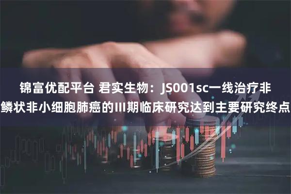 锦富优配平台 君实生物：JS001sc一线治疗非鳞状非小细胞肺癌的Ⅲ期临床研究达到主要研究终点