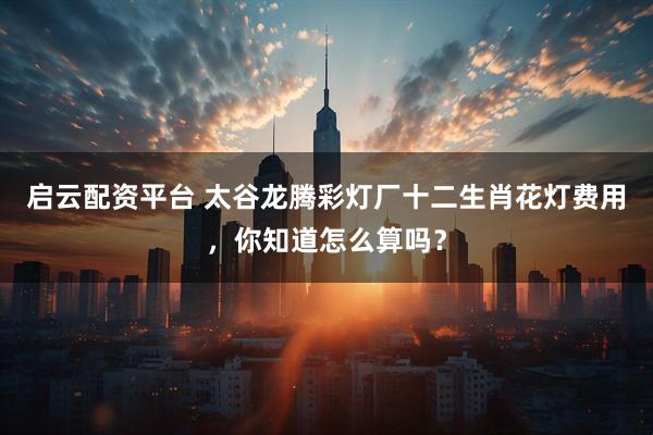 启云配资平台 太谷龙腾彩灯厂十二生肖花灯费用，你知道怎么算吗？