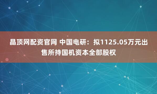 晶顶网配资官网 中国电研：拟1125.05万元出售所持国机资本全部股权