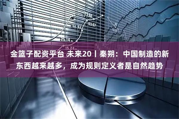 金篮子配资平台 未来20丨秦朔：中国制造的新东西越来越多，成为规则定义者是自然趋势