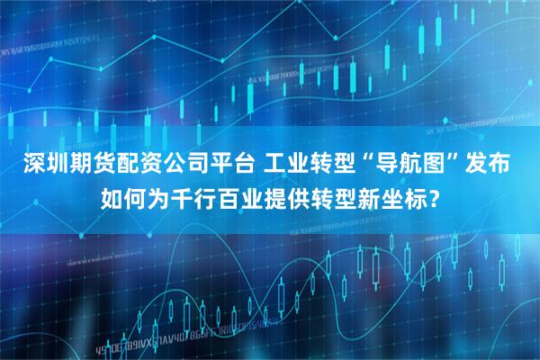 深圳期货配资公司平台 工业转型“导航图”发布 如何为千行百业提供转型新坐标？