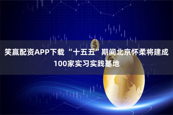 笑赢配资APP下载 “十五五”期间北京怀柔将建成100家实习实践基地