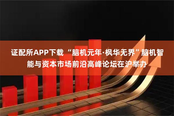 证配所APP下载 “脑机元年·枫华无界”脑机智能与资本市场前沿高峰论坛在沪举办