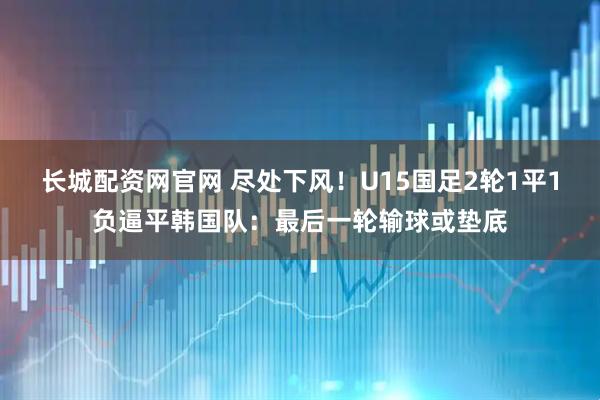 长城配资网官网 尽处下风！U15国足2轮1平1负逼平韩国队：最后一轮输球或垫底