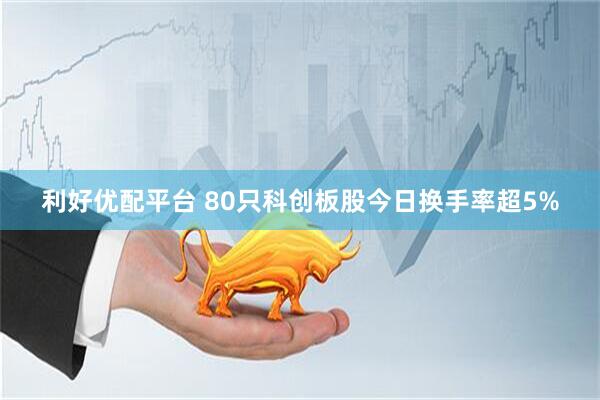 利好优配平台 80只科创板股今日换手率超5%