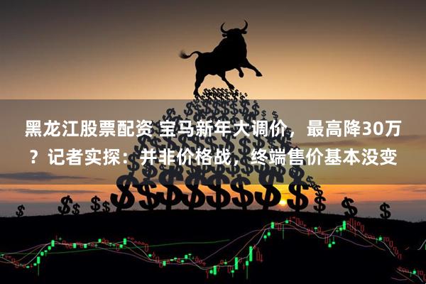 黑龙江股票配资 宝马新年大调价，最高降30万？记者实探：并非价格战，终端售价基本没变