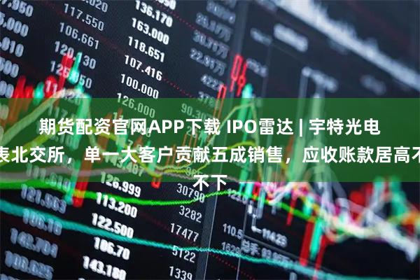 期货配资官网APP下载 IPO雷达 | 宇特光电递表北交所，单一大客户贡献五成销售，应收账款居高不下