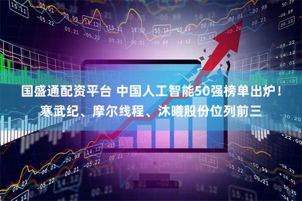 国盛通配资平台 中国人工智能50强榜单出炉！寒武纪、摩尔线程、沐曦股份位列前三