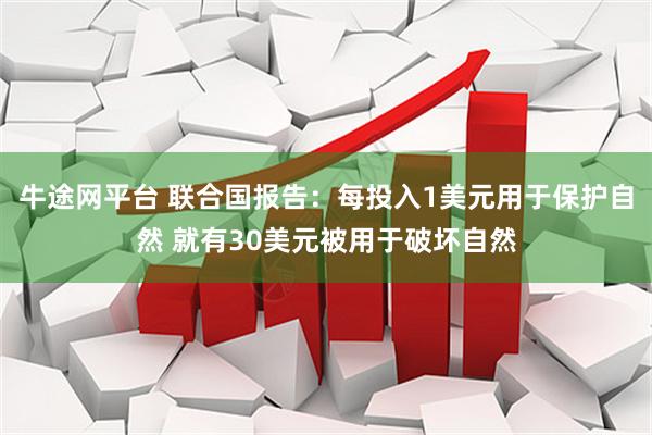 牛途网平台 联合国报告：每投入1美元用于保护自然 就有30美元被用于破坏自然
