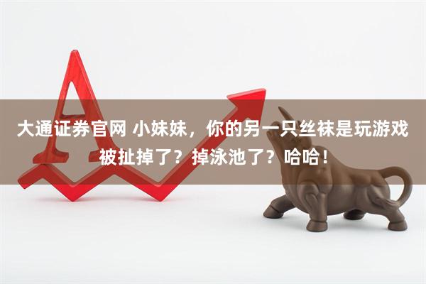 大通证券官网 小妹妹，你的另一只丝袜是玩游戏被扯掉了？掉泳池了？哈哈！