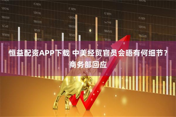 恒益配资APP下载 中美经贸官员会晤有何细节？商务部回应