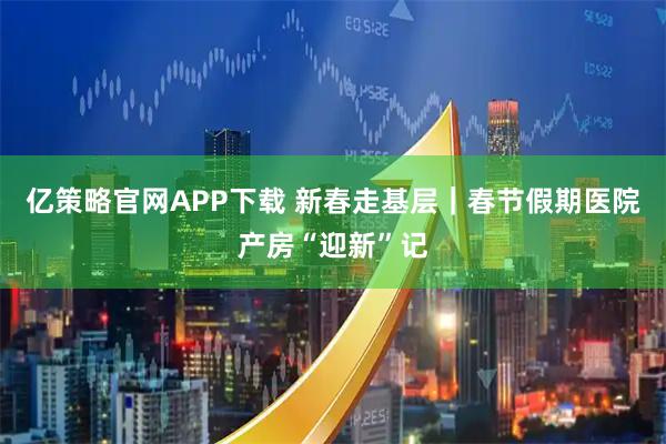亿策略官网APP下载 新春走基层｜春节假期医院产房“迎新”记