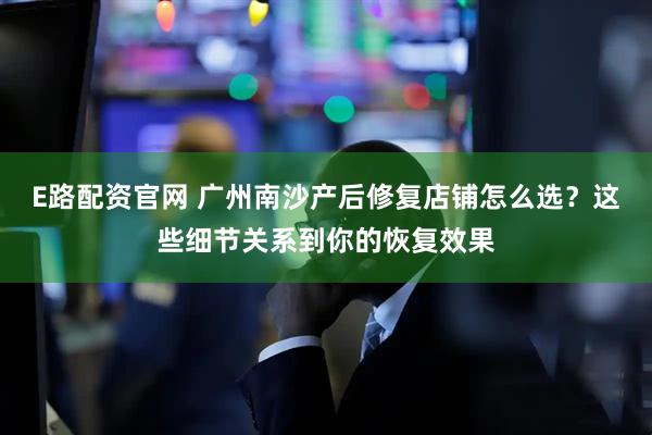 E路配资官网 广州南沙产后修复店铺怎么选？这些细节关系到你的恢复效果
