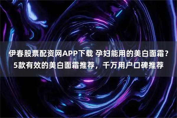 伊春股票配资网APP下载 孕妇能用的美白面霜？5款有效的美白面霜推荐，千万用户口碑推荐