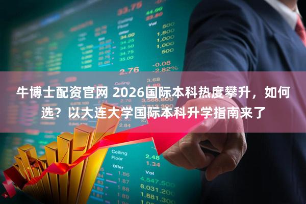 牛博士配资官网 2026国际本科热度攀升，如何选？以大连大学国际本科升学指南来了