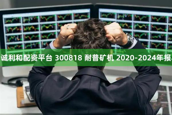 诚利和配资平台 300818 耐普矿机 2020-2024年报