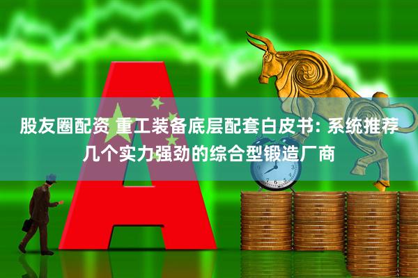股友圈配资 重工装备底层配套白皮书: 系统推荐几个实力强劲的综合型锻造厂商