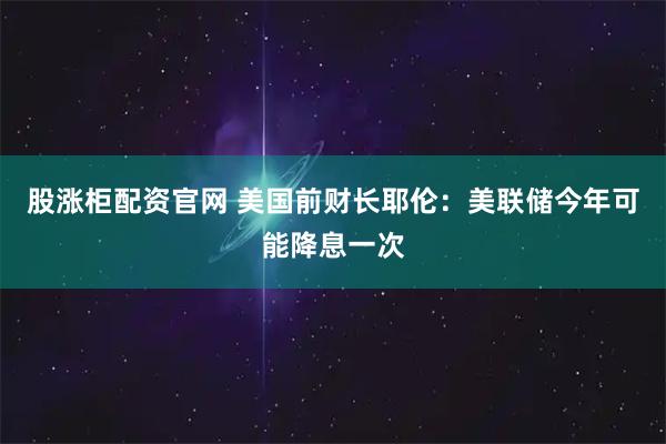 股涨柜配资官网 美国前财长耶伦：美联储今年可能降息一次
