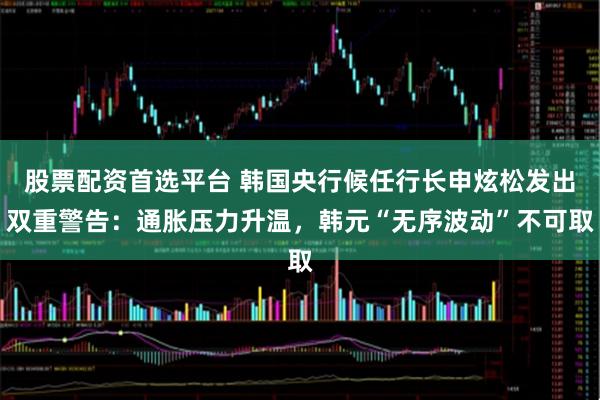 股票配资首选平台 韩国央行候任行长申炫松发出双重警告：通胀压力升温，韩元“无序波动”不可取