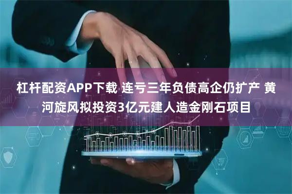 杠杆配资APP下载 连亏三年负债高企仍扩产 黄河旋风拟投资3亿元建人造金刚石项目