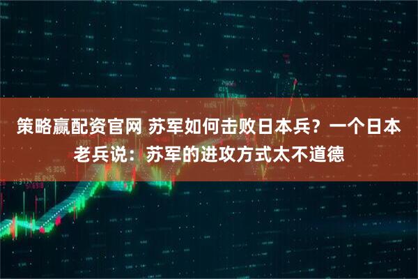策略赢配资官网 苏军如何击败日本兵？一个日本老兵说：苏军的进攻方式太不道德