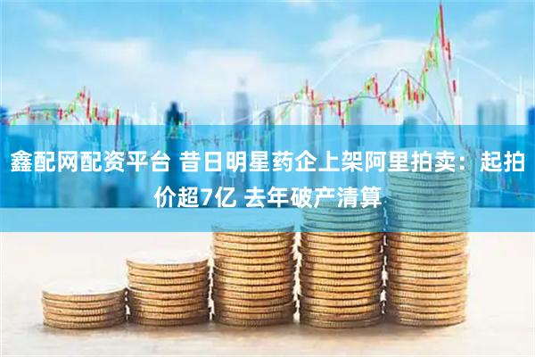 鑫配网配资平台 昔日明星药企上架阿里拍卖：起拍价超7亿 去年破产清算